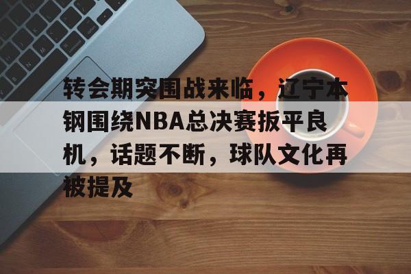 包含转会期突围战来临，辽宁本钢围绕NBA总决赛扳平良机，话题不断，球队文化再被提及的词条-开云官网
